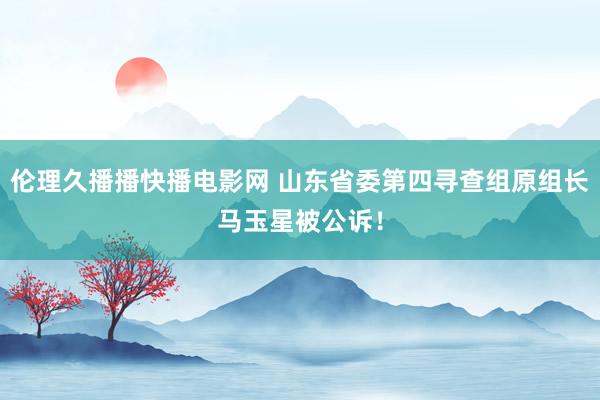 伦理久播播快播电影网 山东省委第四寻查组原组长马玉星被公诉！