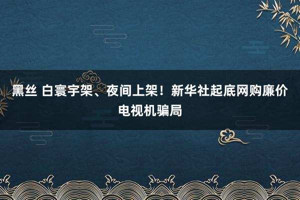 黑丝 白寰宇架、夜间上架！新华社起底网购廉价电视机骗局