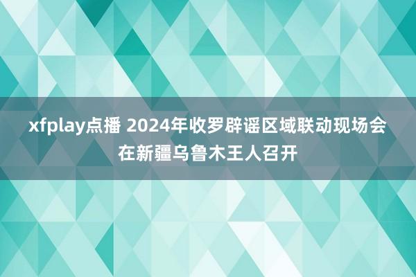 xfplay点播 2024年收罗辟谣区域联动现场会在新疆乌鲁木王人召开