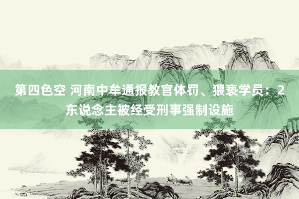 第四色空 河南中牟通报教官体罚、猥亵学员：2东说念主被经受刑事强制设施