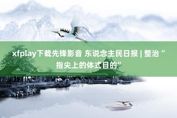 xfplay下载先锋影音 东说念主民日报 | 整治“指尖上的体式目的”