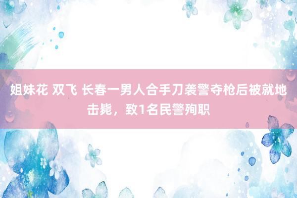 姐妹花 双飞 长春一男人合手刀袭警夺枪后被就地击毙，致1名民警殉职