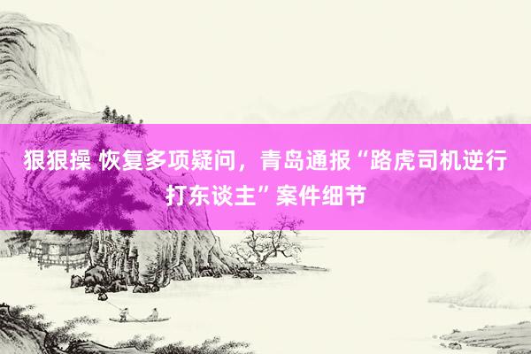 狠狠操 恢复多项疑问，青岛通报“路虎司机逆行打东谈主”案件细节