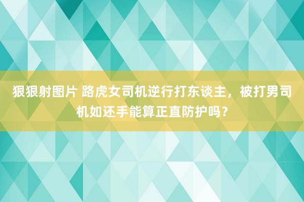 狠狠射图片 路虎女司机逆行打东谈主，被打男司机如还手能算正直防护吗？