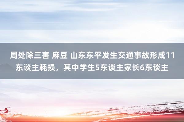 周处除三害 麻豆 山东东平发生交通事故形成11东谈主耗损，其中学生5东谈主家长6东谈主