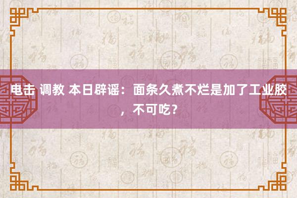 电击 调教 本日辟谣：面条久煮不烂是加了工业胶，不可吃？