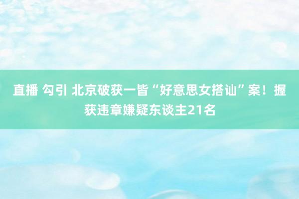 直播 勾引 北京破获一皆“好意思女搭讪”案！握获违章嫌疑东谈主21名