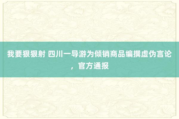 我要狠狠射 四川一导游为倾销商品编撰虚伪言论，官方通报