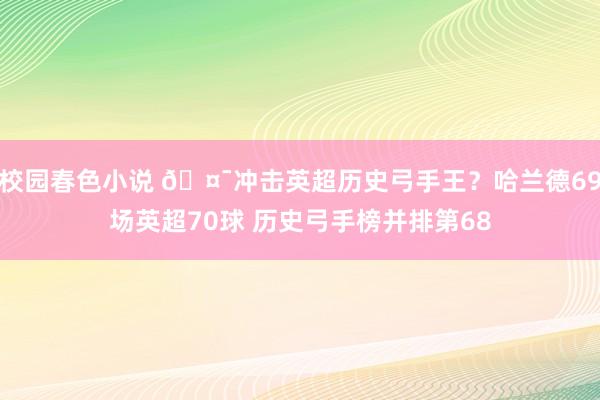 校园春色小说 ?冲击英超历史弓手王？哈兰德69场英超70球 历史弓手榜并排第68