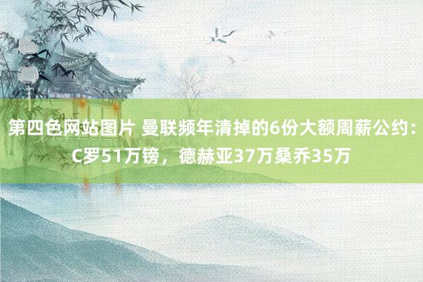 第四色网站图片 曼联频年清掉的6份大额周薪公约：C罗51万镑，德赫亚37万桑乔35万