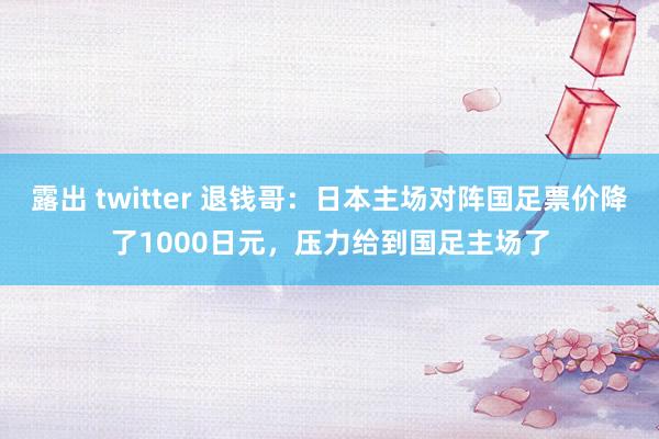 露出 twitter 退钱哥：日本主场对阵国足票价降了1000日元，压力给到国足主场了