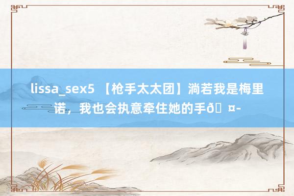 lissa_sex5 【枪手太太团】淌若我是梅里诺，我也会执意牵住她的手?