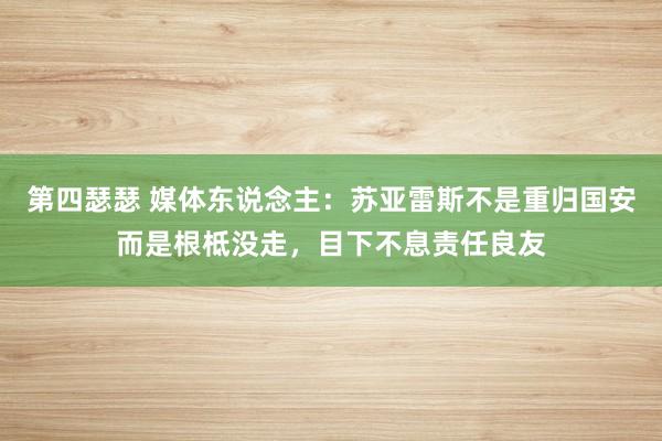 第四瑟瑟 媒体东说念主：苏亚雷斯不是重归国安而是根柢没走，目下不息责任良友