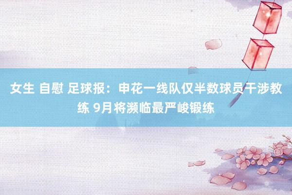 女生 自慰 足球报：申花一线队仅半数球员干涉教练 9月将濒临最严峻锻练