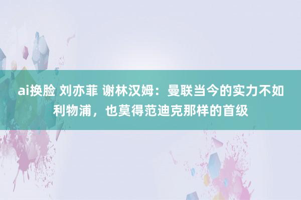 ai换脸 刘亦菲 谢林汉姆：曼联当今的实力不如利物浦，也莫得范迪克那样的首级