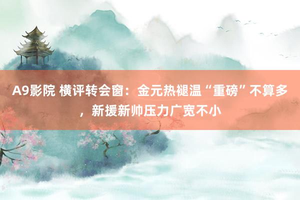 A9影院 横评转会窗：金元热褪温“重磅”不算多，新援新帅压力广宽不小