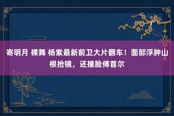 寄明月 裸舞 杨紫最新前卫大片翻车！面部浮肿山根抢镜，还撞脸傅首尔