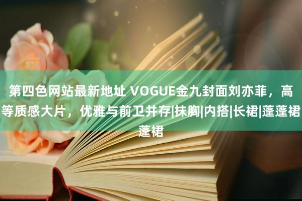 第四色网站最新地址 VOGUE金九封面刘亦菲，高等质感大片，优雅与前卫并存|抹胸|内搭|长裙|蓬蓬裙