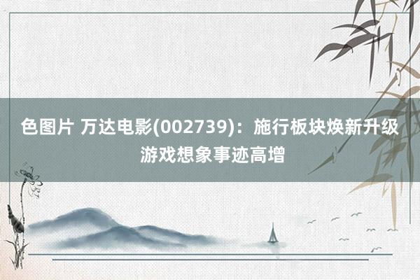 色图片 万达电影(002739)：施行板块焕新升级 游戏想象事迹高增