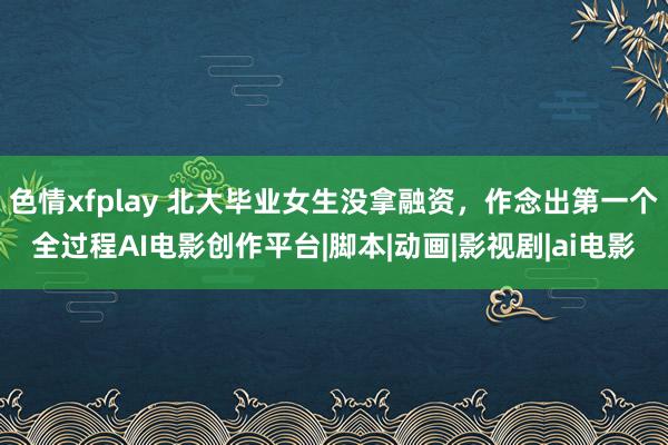 色情xfplay 北大毕业女生没拿融资，作念出第一个全过程AI电影创作平台|脚本|动画|影视剧|ai电影