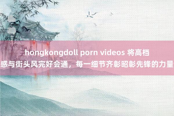 hongkongdoll porn videos 将高档感与街头风完好会通，每一细节齐彰昭彰先锋的力量