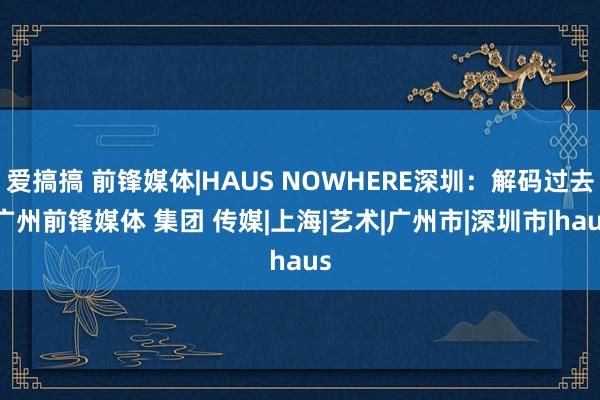 爱搞搞 前锋媒体|HAUS NOWHERE深圳：解码过去|广州前锋媒体 集团 传媒|上海|艺术|广州市|深圳市|haus