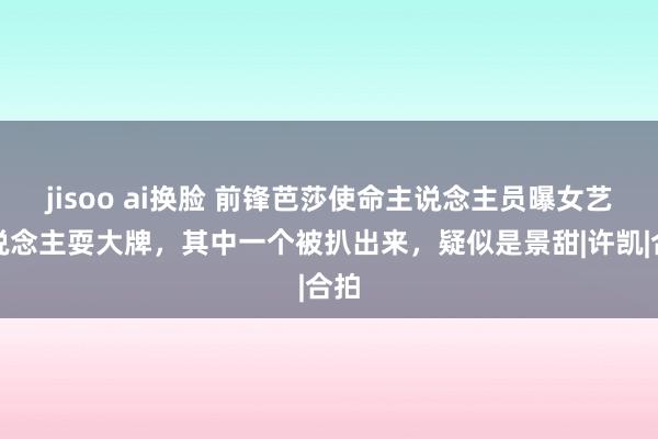 jisoo ai换脸 前锋芭莎使命主说念主员曝女艺东说念主耍大牌，其中一个被扒出来，疑似是景甜|许凯|合拍