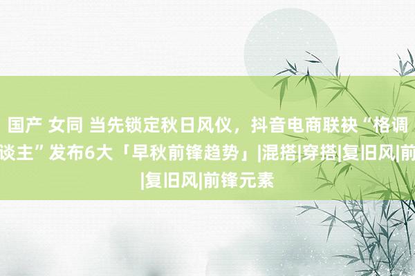 国产 女同 当先锁定秋日风仪，抖音电商联袂“格调发起东谈主”发布6大「早秋前锋趋势」|混搭|穿搭|复旧风|前锋元素