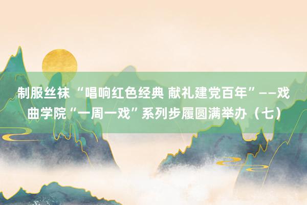 制服丝袜 “唱响红色经典 献礼建党百年”——戏曲学院“一周一戏”系列步履圆满举办（七）