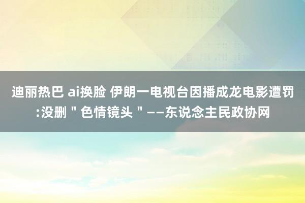 迪丽热巴 ai换脸 伊朗一电视台因播成龙电影遭罚:没删＂色情镜头＂——东说念主民政协网