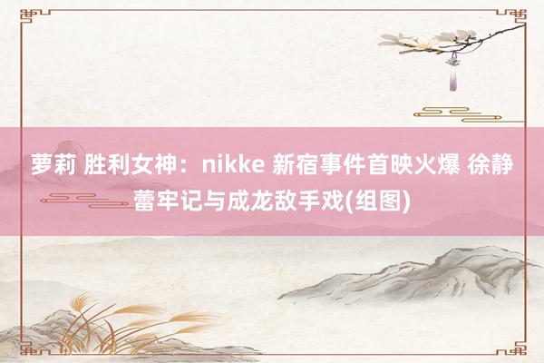 萝莉 胜利女神：nikke 新宿事件首映火爆 徐静蕾牢记与成龙敌手戏(组图)