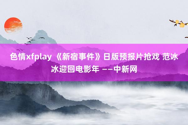 色情xfplay 《新宿事件》日版预报片抢戏 范冰冰迎回电影年 ——中新网