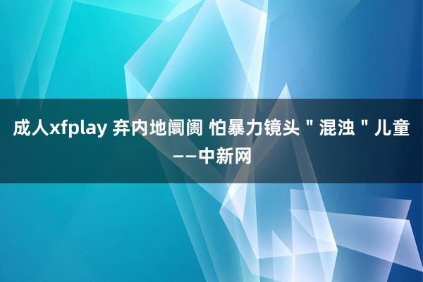 成人xfplay 弃内地阛阓 怕暴力镜头＂混浊＂儿童——中新网