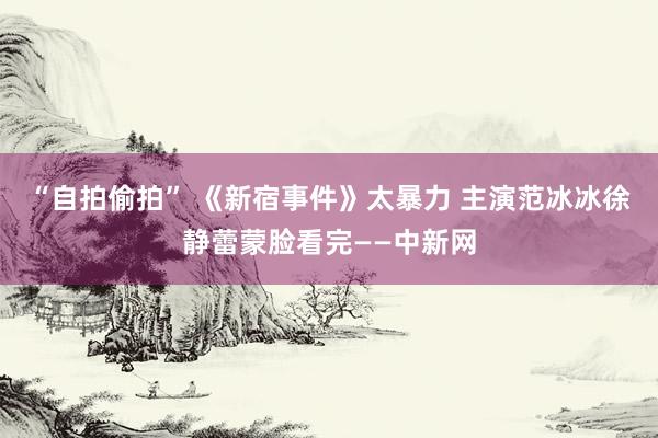 “自拍偷拍” 《新宿事件》太暴力 主演范冰冰徐静蕾蒙脸看完——中新网