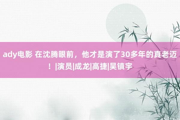 ady电影 在沈腾眼前，他才是演了30多年的真老迈！|演员|成龙|高捷|吴镇宇