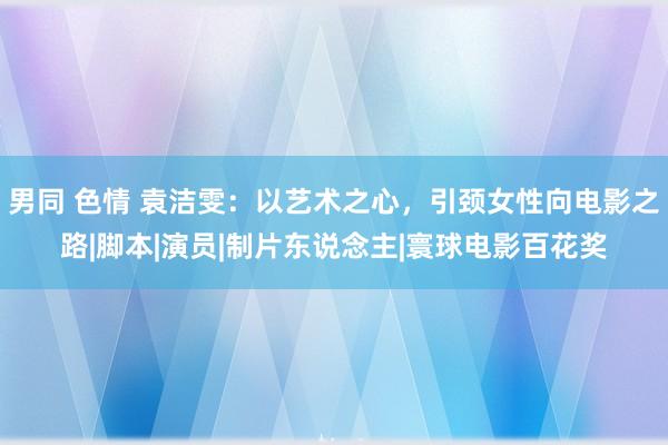 男同 色情 袁洁雯：以艺术之心，引颈女性向电影之路|脚本|演员|制片东说念主|寰球电影百花奖