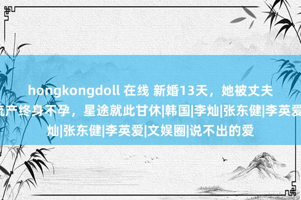 hongkongdoll 在线 新婚13天，她被丈夫砍断手指，荼毒致流产终身不孕，星途就此甘休|韩国|李灿|张东健|李英爱|文娱圈|说不出的爱