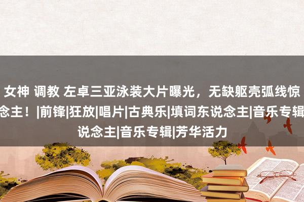 女神 调教 左卓三亚泳装大片曝光，无缺躯壳弧线惊艳世东说念主！|前锋|狂放|唱片|古典乐|填词东说念主|音乐专辑|芳华活力