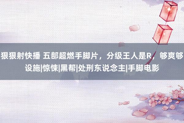 狠狠射快播 五部超燃手脚片，分级王人是R，够爽够设施|惊悚|黑帮|处刑东说念主|手脚电影