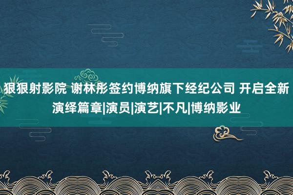 狠狠射影院 谢林彤签约博纳旗下经纪公司 开启全新演绎篇章|演员|演艺|不凡|博纳影业