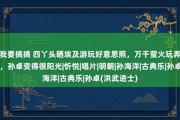 我要搞搞 四丫头晒埃及游玩好意思照，万千萤火玩弄卓妈撒狗粮，孙卓变得很阳光|忻悦|唱片|明朝|孙海洋|古典乐|孙卓(洪武进士)