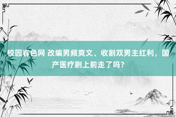 校园春色网 改编男频爽文、收割双男主红利，国产医疗剧上前走了吗？