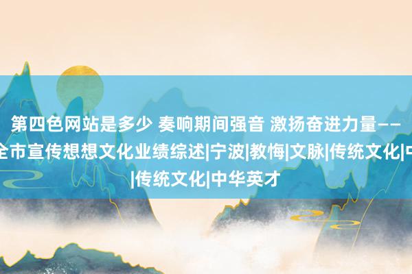 第四色网站是多少 奏响期间强音 激扬奋进力量——近五年全市宣传想想文化业绩综述|宁波|教悔|文脉|传统文化|中华英才