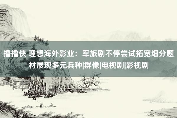 撸撸侠 理想海外影业：军旅剧不停尝试拓宽细分题材展现多元兵种|群像|电视剧|影视剧