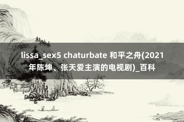 lissa_sex5 chaturbate 和平之舟(2021年陈坤、张天爱主演的电视剧)_百科