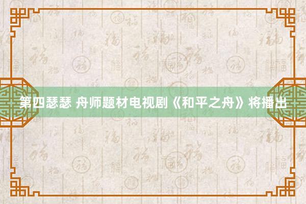 第四瑟瑟 舟师题材电视剧《和平之舟》将播出