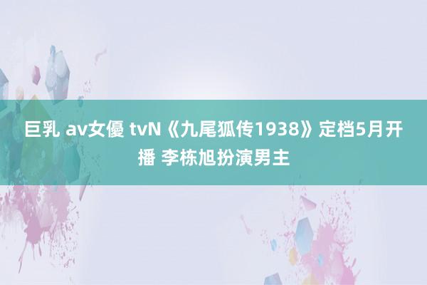 巨乳 av女優 tvN《九尾狐传1938》定档5月开播 李栋旭扮演男主