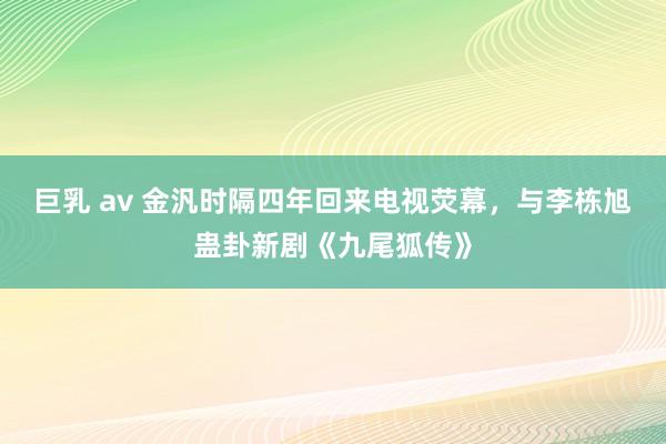 巨乳 av 金汎时隔四年回来电视荧幕，与李栋旭蛊卦新剧《九尾狐传》