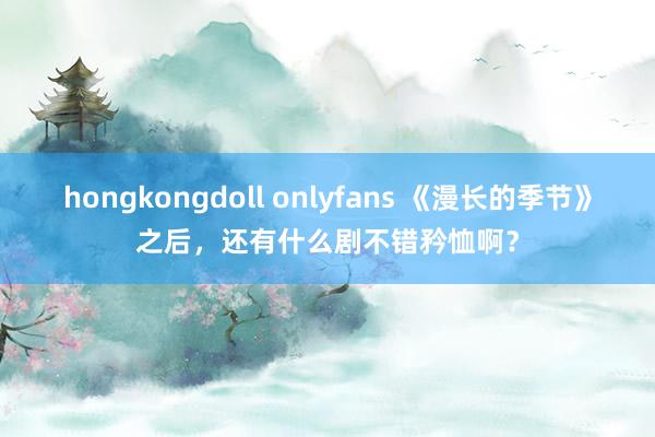 hongkongdoll onlyfans 《漫长的季节》之后，还有什么剧不错矜恤啊？