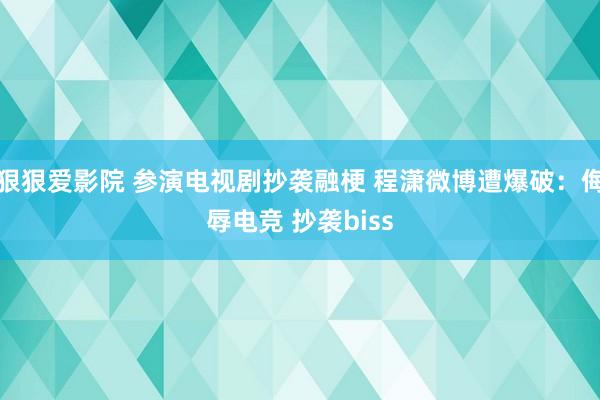 狠狠爱影院 参演电视剧抄袭融梗 程潇微博遭爆破：侮辱电竞 抄袭biss